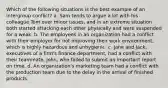 Which of the following situations is the best example of an intergroup conflict? a. Sam tends to argue a lot with his colleague Tom over minor issues, and in an extreme situation both started attacking each other physically and were suspended for a weak. b. The employees in an organization had a conflict with their employer for not improving their work environment, which is highly hazardous and unhygienic. c. Jane and Jack, executives of a firm's finance department, had a conflict with their teammate, John, who failed to submit an important report on time. d. An organization's marketing team had a conflict with the production team due to the delay in the arrival of finished products.