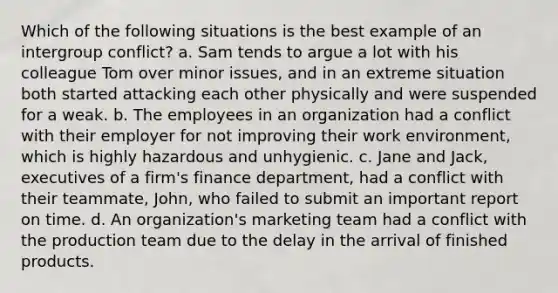 Which of the following situations is the best example of an intergroup conflict? a. Sam tends to argue a lot with his colleague Tom over minor issues, and in an extreme situation both started attacking each other physically and were suspended for a weak. b. The employees in an organization had a conflict with their employer for not improving their work environment, which is highly hazardous and unhygienic. c. Jane and Jack, executives of a firm's finance department, had a conflict with their teammate, John, who failed to submit an important report on time. d. An organization's marketing team had a conflict with the production team due to the delay in the arrival of finished products.