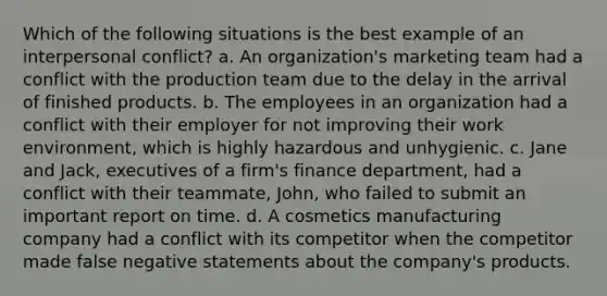 Which of the following situations is the best example of an interpersonal conflict? a. An organization's marketing team had a conflict with the production team due to the delay in the arrival of finished products. b. The employees in an organization had a conflict with their employer for not improving their work environment, which is highly hazardous and unhygienic. c. Jane and Jack, executives of a firm's finance department, had a conflict with their teammate, John, who failed to submit an important report on time. d. A cosmetics manufacturing company had a conflict with its competitor when the competitor made false negative statements about the company's products.