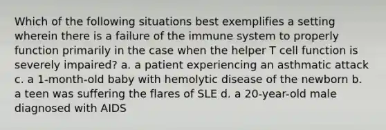 Which of the following situations best exemplifies a setting wherein there is a failure of the immune system to properly function primarily in the case when the helper T cell function is severely impaired? a. a patient experiencing an asthmatic attack c. a 1-month-old baby with hemolytic disease of the newborn b. a teen was suffering the flares of SLE d. a 20-year-old male diagnosed with AIDS