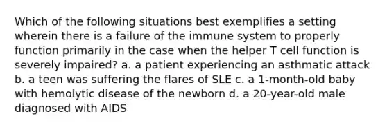 Which of the following situations best exemplifies a setting wherein there is a failure of the immune system to properly function primarily in the case when the helper T cell function is severely impaired? a. a patient experiencing an asthmatic attack b. a teen was suffering the flares of SLE c. a 1-month-old baby with hemolytic disease of the newborn d. a 20-year-old male diagnosed with AIDS