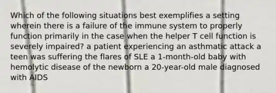 Which of the following situations best exemplifies a setting wherein there is a failure of the immune system to properly function primarily in the case when the helper T cell function is severely impaired? a patient experiencing an asthmatic attack a teen was suffering the flares of SLE a 1-month-old baby with hemolytic disease of the newborn a 20-year-old male diagnosed with AIDS