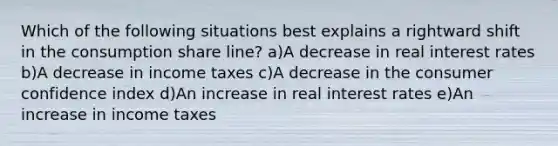 Which of the following situations best explains a rightward shift in the consumption share line? a)A decrease in real interest rates b)A decrease in income taxes c)A decrease in the consumer confidence index d)An increase in real interest rates e)An increase in income taxes