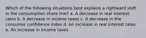 Which of the following situations best explains a rightward shift in the consumption share line? a. A decrease in real interest rates b. A decrease in income taxes c. A decrease in the consumer confidence index d. An increase in real interest rates e. An increase in income taxes