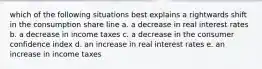 which of the following situations best explains a rightwards shift in the consumption share line a. a decrease in real interest rates b. a decrease in income taxes c. a decrease in the consumer confidence index d. an increase in real interest rates e. an increase in income taxes