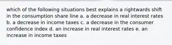 which of the following situations best explains a rightwards shift in the consumption share line a. a decrease in real interest rates b. a decrease in income taxes c. a decrease in the consumer confidence index d. an increase in real interest rates e. an increase in income taxes