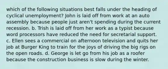 which of the following situations best falls under the heading of cyclical unemployment? John is laid off from work at an auto assembly because people just aren't spending during the current recession. b. Trish is laid off from her work as a typist because word processors have reduced the need for secretarial support. c. Ellen sees a commercial on afternoon television and quits her job at Burger King to train for the joys of driving the big rigs on the open roads. d. George is let go from his job as a roofer because the construction business is slow during the winter.