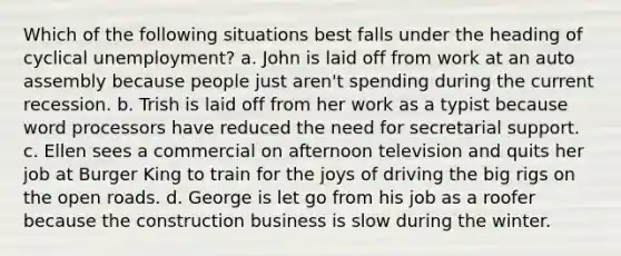 Which of the following situations best falls under the heading of cyclical unemployment? a. John is laid off from work at an auto assembly because people just aren't spending during the current recession. b. Trish is laid off from her work as a typist because word processors have reduced the need for secretarial support. c. Ellen sees a commercial on afternoon television and quits her job at Burger King to train for the joys of driving the big rigs on the open roads. d. George is let go from his job as a roofer because the construction business is slow during the winter.