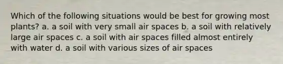 Which of the following situations would be best for growing most plants? a. a soil with very small air spaces b. a soil with relatively large air spaces c. a soil with air spaces filled almost entirely with water d. a soil with various sizes of air spaces