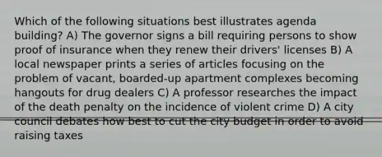 Which of the following situations best illustrates agenda building? A) The governor signs a bill requiring persons to show proof of insurance when they renew their drivers' licenses B) A local newspaper prints a series of articles focusing on the problem of vacant, boarded-up apartment complexes becoming hangouts for drug dealers C) A professor researches the impact of the death penalty on the incidence of violent crime D) A city council debates how best to cut the city budget in order to avoid raising taxes