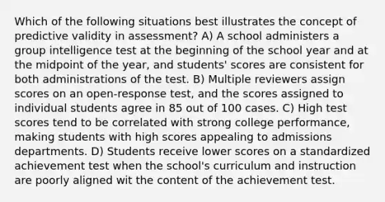 Which of the following situations best illustrates the concept of predictive validity in assessment? A) A school administers a group intelligence test at the beginning of the school year and at the midpoint of the year, and students' scores are consistent for both administrations of the test. B) Multiple reviewers assign scores on an open-response test, and the scores assigned to individual students agree in 85 out of 100 cases. C) High test scores tend to be correlated with strong college performance, making students with high scores appealing to admissions departments. D) Students receive lower scores on a standardized achievement test when the school's curriculum and instruction are poorly aligned wit the content of the achievement test.