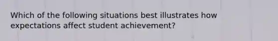 Which of the following situations best illustrates how expectations affect student​ achievement?