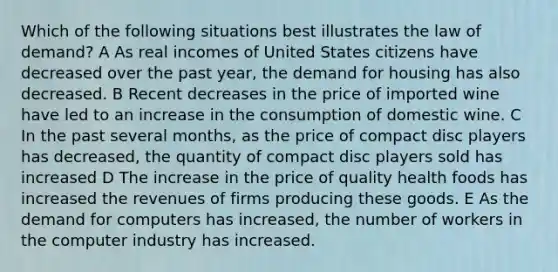 Which of the following situations best illustrates the law of demand? A As real incomes of United States citizens have decreased over the past year, the demand for housing has also decreased. B Recent decreases in the price of imported wine have led to an increase in the consumption of domestic wine. C In the past several months, as the price of compact disc players has decreased, the quantity of compact disc players sold has increased D The increase in the price of quality health foods has increased the revenues of firms producing these goods. E As the demand for computers has increased, the number of workers in the computer industry has increased.