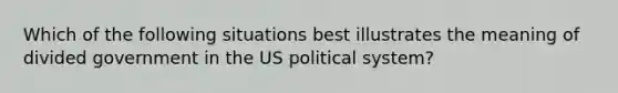 Which of the following situations best illustrates the meaning of divided government in the US political system?