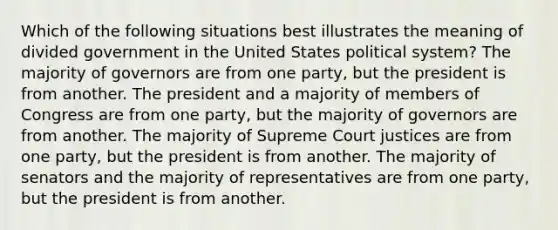 Which of the following situations best illustrates the meaning of divided government in the United States political system? The majority of governors are from one party, but the president is from another. The president and a majority of members of Congress are from one party, but the majority of governors are from another. The majority of Supreme Court justices are from one party, but the president is from another. The majority of senators and the majority of representatives are from one party, but the president is from another.