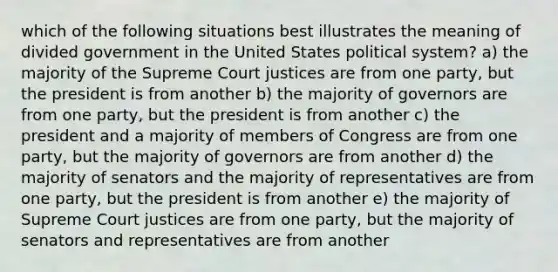 which of the following situations best illustrates the meaning of divided government in the United States political system? a) the majority of the Supreme Court justices are from one party, but the president is from another b) the majority of governors are from one party, but the president is from another c) the president and a majority of members of Congress are from one party, but the majority of governors are from another d) the majority of senators and the majority of representatives are from one party, but the president is from another e) the majority of Supreme Court justices are from one party, but the majority of senators and representatives are from another