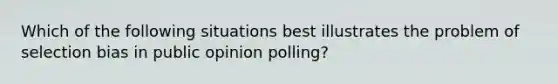 Which of the following situations best illustrates the problem of selection bias in public opinion polling?