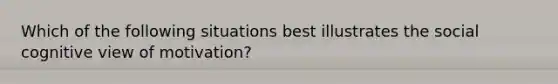 Which of the following situations best illustrates the social cognitive view of motivation?