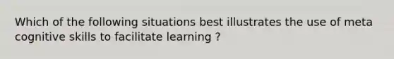 Which of the following situations best illustrates the use of meta cognitive skills to facilitate learning ?