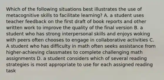 Which of the following situations best illustrates the use of metacognitive skills to facilitate learning? A. a student uses teacher feedback on the first draft of book reports and other written work to improve the quality of the final version B. a student who has strong interpersonal skills and enjoys woking with peers often chooses to engage in collaborative activities C. A student who has difficulty in math often seeks assistance from higher-achieving classmates to complete challenging math assignments D. a student considers which of several reading strategies is most appropriate to use for each assigned reading task