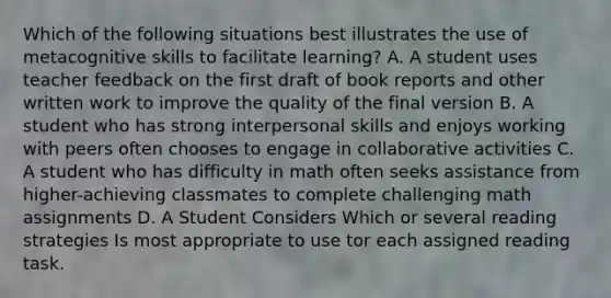 Which of the following situations best illustrates the use of metacognitive skills to facilitate learning? A. A student uses teacher feedback on the first draft of book reports and other written work to improve the quality of the final version B. A student who has strong interpersonal skills and enjoys working with peers often chooses to engage in collaborative activities C. A student who has difficulty in math often seeks assistance from higher-achieving classmates to complete challenging math assignments D. A Student Considers Which or several reading strategies Is most appropriate to use tor each assigned reading task.