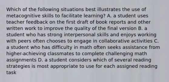 Which of the following situations best illustrates the use of metacognitive skills to facilitate learning? A. a student uses teacher feedback on the first draft of book reports and other written work to improve the quality of the final version B. a student who has strong interpersonal skills and enjoys working with peers often chooses to engage in collaborative activities C. a student who has difficulty in math often seeks assistance from higher-achieving classmates to complete challenging math assignments D. a student considers which of several reading strategies is most appropriate to use for each assigned reading task