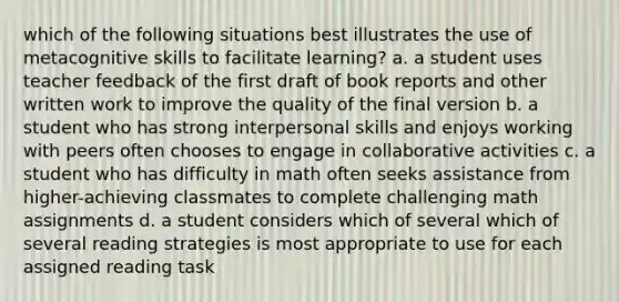 which of the following situations best illustrates the use of metacognitive skills to facilitate learning? a. a student uses teacher feedback of the first draft of book reports and other written work to improve the quality of the final version b. a student who has strong interpersonal skills and enjoys working with peers often chooses to engage in collaborative activities c. a student who has difficulty in math often seeks assistance from higher-achieving classmates to complete challenging math assignments d. a student considers which of several which of several reading strategies is most appropriate to use for each assigned reading task