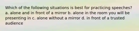 Which of the following situations is best for practicing speeches? a. alone and in front of a mirror b. alone in the room you will be presenting in c. alone without a mirror d. in front of a trusted audience