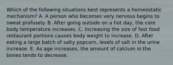 Which of the following situations best represents a homeostatic mechanism? A. A person who becomes very nervous begins to sweat profusely. B. After going outside on a hot day, the core body temperature increases. C. Increasing the size of fast food restaurant portions causes body weight to increase. D. After eating a large batch of salty popcorn, levels of salt in the urine increase. E. As age increases, the amount of calcium in the bones tends to decrease.