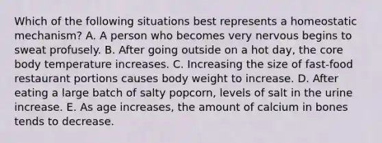 Which of the following situations best represents a homeostatic mechanism? A. A person who becomes very nervous begins to sweat profusely. B. After going outside on a hot day, the core body temperature increases. C. Increasing the size of fast-food restaurant portions causes body weight to increase. D. After eating a large batch of salty popcorn, levels of salt in the urine increase. E. As age increases, the amount of calcium in bones tends to decrease.