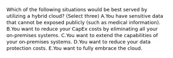 Which of the following situations would be best served by utilizing a hybrid cloud? (Select three) A.You have sensitive data that cannot be exposed publicly (such as medical information). B.You want to reduce your CapEx costs by eliminating all your on-premises systems. C.You want to extend the capabilities of your on-premises systems. D.You want to reduce your data protection costs. E.You want to fully embrace the cloud.