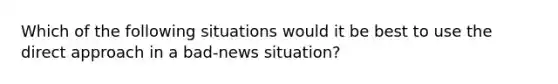 Which of the following situations would it be best to use the direct approach in a bad-news situation?