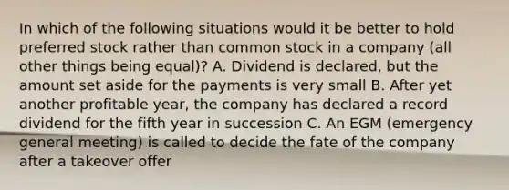 In which of the following situations would it be better to hold preferred stock rather than common stock in a company (all other things being equal)? A. Dividend is declared, but the amount set aside for the payments is very small B. After yet another profitable year, the company has declared a record dividend for the fifth year in succession C. An EGM (emergency general meeting) is called to decide the fate of the company after a takeover offer