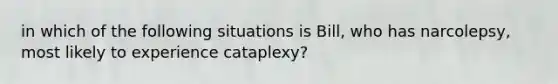 in which of the following situations is Bill, who has narcolepsy, most likely to experience cataplexy?