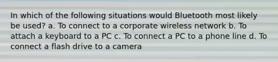 In which of the following situations would Bluetooth most likely be used? a. To connect to a corporate wireless network b. To attach a keyboard to a PC c. To connect a PC to a phone line d. To connect a flash drive to a camera