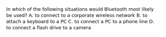 In which of the following situations would Bluetooth most likely be used? A. to connect to a corporate wireless network B. to attach a keyboard to a PC C. to connect a PC to a phone line D. to connect a flash drive to a camera