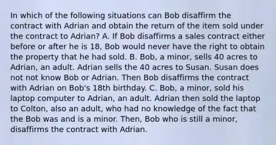 In which of the following situations can Bob disaffirm the contract with Adrian and obtain the return of the item sold under the contract to Adrian? A. If Bob disaffirms a sales contract either before or after he is 18, Bob would never have the right to obtain the property that he had sold. B. Bob, a minor, sells 40 acres to Adrian, an adult. Adrian sells the 40 acres to Susan. Susan does not not know Bob or Adrian. Then Bob disaffirms the contract with Adrian on Bob's 18th birthday. C. Bob, a minor, sold his laptop computer to Adrian, an adult. Adrian then sold the laptop to Colton, also an adult, who had no knowledge of the fact that the Bob was and is a minor. Then, Bob who is still a minor, disaffirms the contract with Adrian.