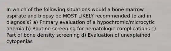 In which of the following situations would a bone marrow aspirate and biopsy be MOST LIKELY recommended to aid in diagnosis? a) Primary evaluation of a hypochromic/microcytic anemia b) Routine screening for hematologic complications c) Part of bone density screening d) Evaluation of unexplained cytopenias