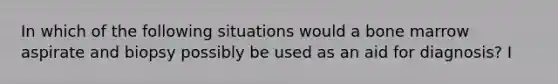 In which of the following situations would a bone marrow aspirate and biopsy possibly be used as an aid for diagnosis? I