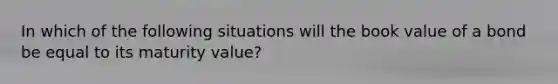 In which of the following situations will the book value of a bond be equal to its maturity value?