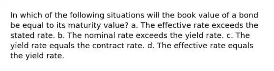 In which of the following situations will the book value of a bond be equal to its maturity value? a. The effective rate exceeds the stated rate. b. The nominal rate exceeds the yield rate. c. The yield rate equals the contract rate. d. The effective rate equals the yield rate.