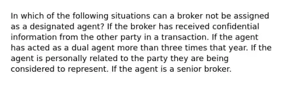 In which of the following situations can a broker not be assigned as a designated agent? If the broker has received confidential information from the other party in a transaction. If the agent has acted as a dual agent more than three times that year. If the agent is personally related to the party they are being considered to represent. If the agent is a senior broker.