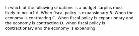 In which of the following situations is a budget surplus most likely to occur? A. When fiscal policy is expansionary B. When the economy is contracting C. When fiscal policy is expansionary and the economy is contracting D. When fiscal policy is contractionary and the economy is expanding