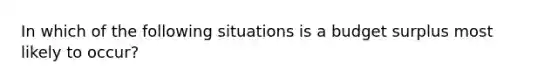 In which of the following situations is a budget surplus most likely to occur?