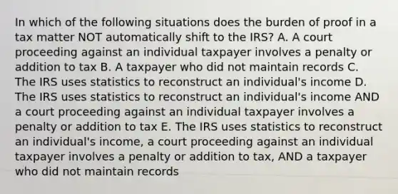 In which of the following situations does the burden of proof in a tax matter NOT automatically shift to the IRS? A. A court proceeding against an individual taxpayer involves a penalty or addition to tax B. A taxpayer who did not maintain records C. The IRS uses statistics to reconstruct an individual's income D. The IRS uses statistics to reconstruct an individual's income AND a court proceeding against an individual taxpayer involves a penalty or addition to tax E. The IRS uses statistics to reconstruct an individual's income, a court proceeding against an individual taxpayer involves a penalty or addition to tax, AND a taxpayer who did not maintain records