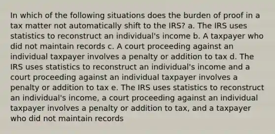 In which of the following situations does the burden of proof in a tax matter not automatically shift to the IRS? a. The IRS uses statistics to reconstruct an individual's income b. A taxpayer who did not maintain records c. A court proceeding against an individual taxpayer involves a penalty or addition to tax d. The IRS uses statistics to reconstruct an individual's income and a court proceeding against an individual taxpayer involves a penalty or addition to tax e. The IRS uses statistics to reconstruct an individual's income, a court proceeding against an individual taxpayer involves a penalty or addition to tax, and a taxpayer who did not maintain records