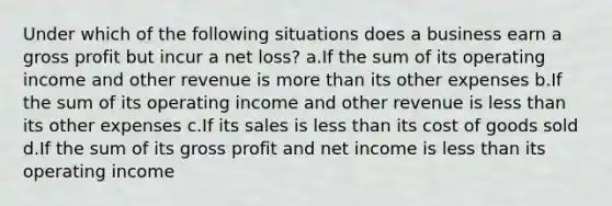 Under which of the following situations does a business earn a <a href='https://www.questionai.com/knowledge/klIB6Lsdwh-gross-profit' class='anchor-knowledge'>gross profit</a> but incur a net loss? a.If the sum of its operating income and other revenue is <a href='https://www.questionai.com/knowledge/keWHlEPx42-more-than' class='anchor-knowledge'>more than</a> its other expenses b.If the sum of its operating income and other revenue is <a href='https://www.questionai.com/knowledge/k7BtlYpAMX-less-than' class='anchor-knowledge'>less than</a> its other expenses c.If its sales is less than its cost of goods sold d.If the sum of its gross profit and net income is less than its operating income