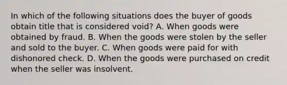 In which of the following situations does the buyer of goods obtain title that is considered void? A. When goods were obtained by fraud. B. When the goods were stolen by the seller and sold to the buyer. C. When goods were paid for with dishonored check. D. When the goods were purchased on credit when the seller was insolvent.