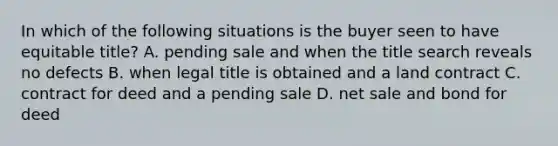 In which of the following situations is the buyer seen to have equitable title? A. pending sale and when the title search reveals no defects B. when legal title is obtained and a land contract C. contract for deed and a pending sale D. net sale and bond for deed