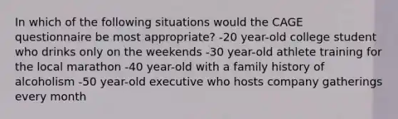 In which of the following situations would the CAGE questionnaire be most appropriate? -20 year-old college student who drinks only on the weekends -30 year-old athlete training for the local marathon -40 year-old with a family history of alcoholism -50 year-old executive who hosts company gatherings every month